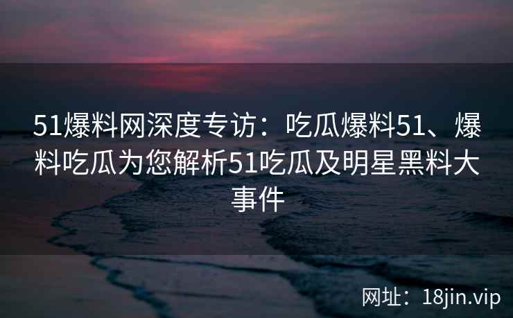 51爆料网深度专访：吃瓜爆料51、爆料吃瓜为您解析51吃瓜及明星黑料大事件