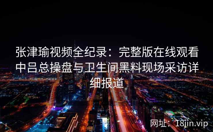 张津瑜视频全纪录：完整版在线观看中吕总操盘与卫生间黑料现场采访详细报道