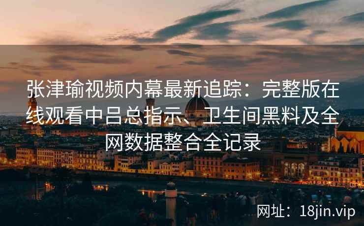 张津瑜视频内幕最新追踪：完整版在线观看中吕总指示、卫生间黑料及全网数据整合全记录