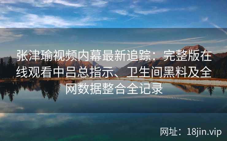 张津瑜视频内幕最新追踪:完整版在线观看中吕总指示、卫生间黑料及全网数据整合全记录