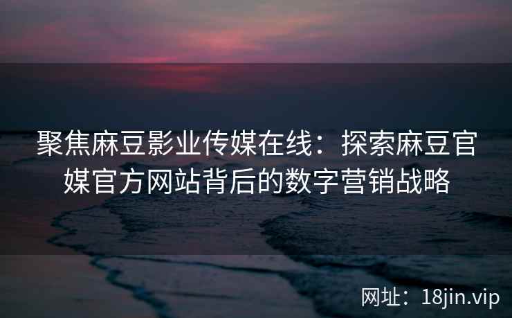 聚焦麻豆影业传媒在线：探索麻豆官媒官方网站背后的数字营销战略