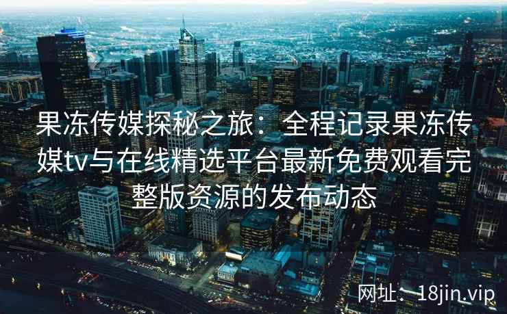 果冻传媒探秘之旅:全程记录果冻传媒tv与在线精选平台最新免费观看完整版资源的发布动态