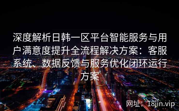 深度解析日韩一区平台智能服务与用户满意度提升全流程解决方案:客服系统、数据反馈与服务优化闭环运行方案
