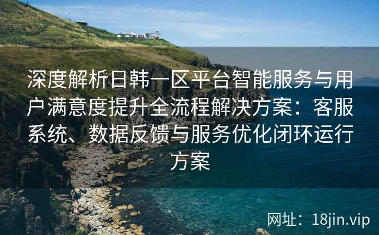 深度解析日韩一区平台智能服务与用户满意度提升全流程解决方案:客服系统、数据反馈与服务优化闭环运行方案