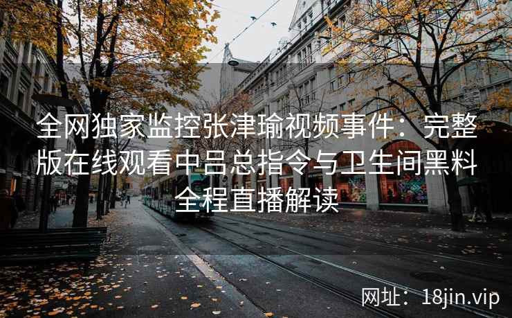 全网独家监控张津瑜视频事件:完整版在线观看中吕总指令与卫生间黑料全程直播解读
