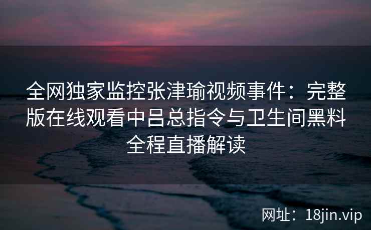 全网独家监控张津瑜视频事件:完整版在线观看中吕总指令与卫生间黑料全程直播解读