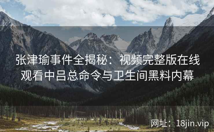 张津瑜事件全揭秘:视频完整版在线观看中吕总命令与卫生间黑料内幕