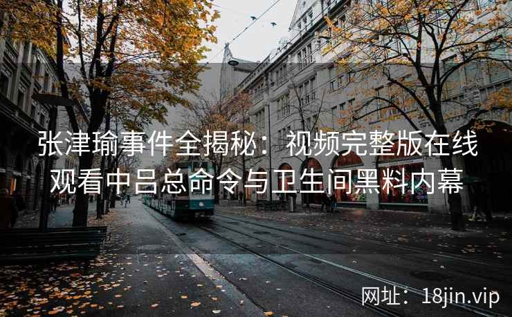 张津瑜事件全揭秘:视频完整版在线观看中吕总命令与卫生间黑料内幕