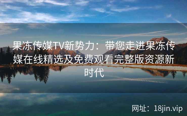 果冻传媒TV新势力:带您走进果冻传媒在线精选及免费观看完整版资源新时代
