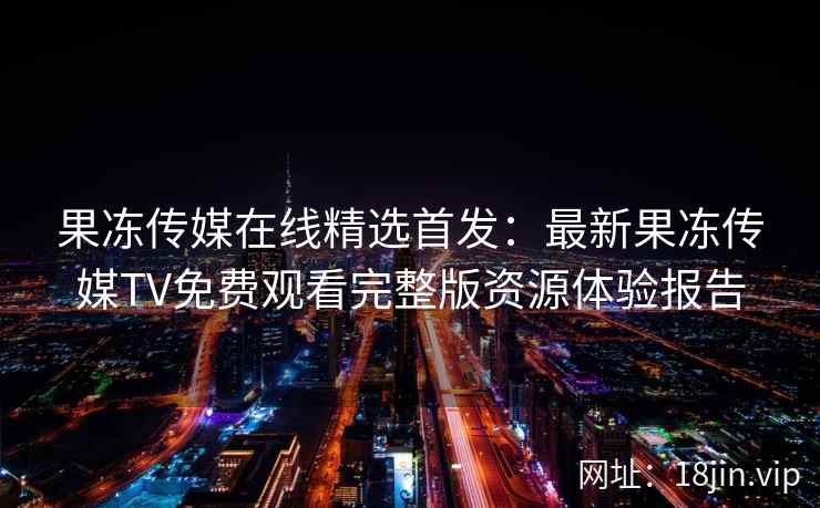 果冻传媒在线精选首发：最新果冻传媒TV免费观看完整版资源体验报告