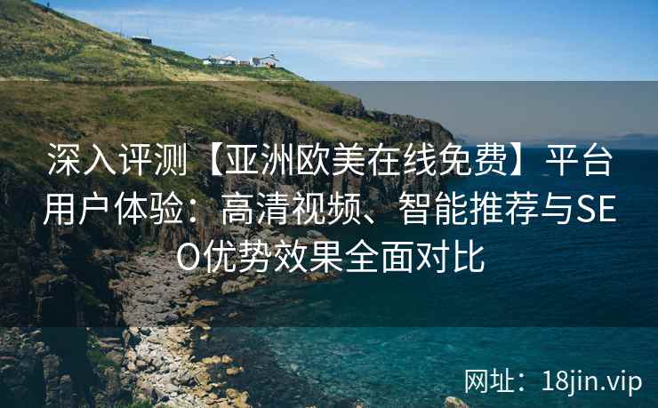 深入评测【亚洲欧美在线免费】平台用户体验：高清视频、智能推荐与SEO优势效果全面对比
