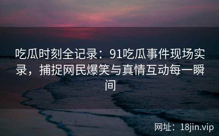 吃瓜时刻全记录：91吃瓜事件现场实录，捕捉网民爆笑与真情互动每一瞬间