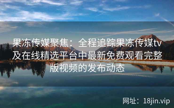 果冻传媒聚焦:全程追踪果冻传媒tv及在线精选平台中最新免费观看完整版视频的发布动态