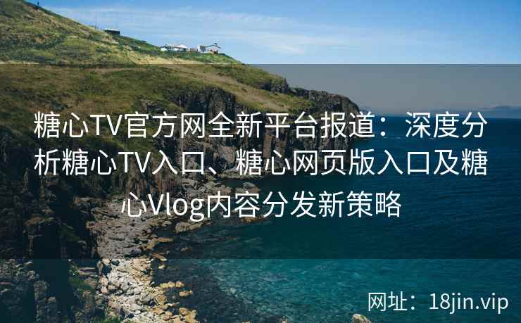糖心TV官方网全新平台报道:深度分析糖心TV入口、糖心网页版入口及糖心Vlog内容分发新策略