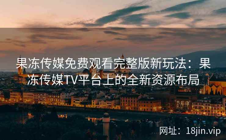果冻传媒免费观看完整版新玩法:果冻传媒TV平台上的全新资源布局