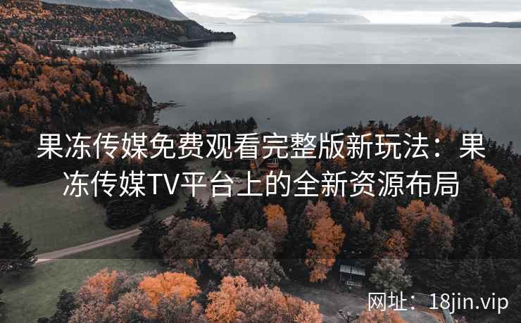 果冻传媒免费观看完整版新玩法：果冻传媒TV平台上的全新资源布局