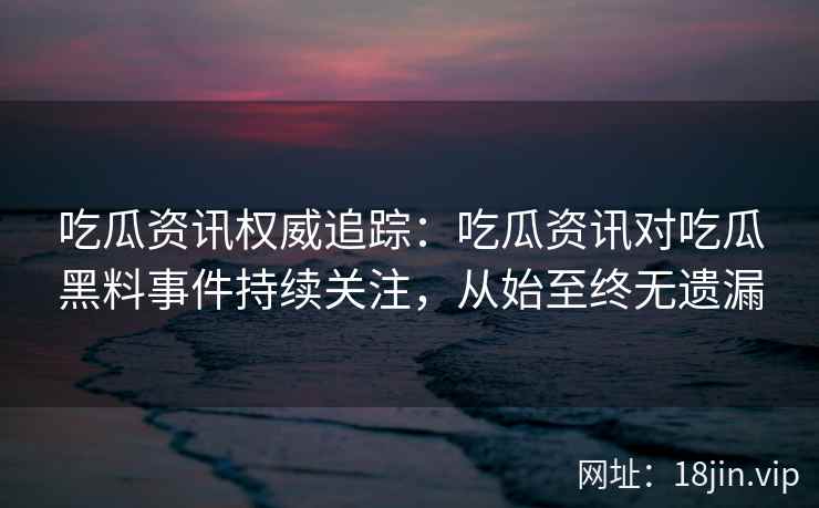 吃瓜资讯权威追踪：吃瓜资讯对吃瓜黑料事件持续关注，从始至终无遗漏