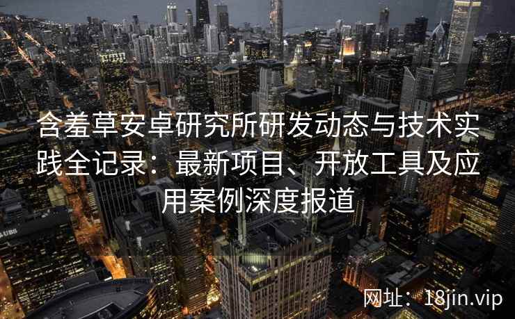 含羞草安卓研究所研发动态与技术实践全记录:最新项目、开放工具及应用案例深度报道