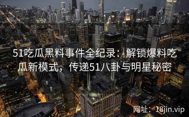51吃瓜黑料事件全纪录：解锁爆料吃瓜新模式，传递51八卦与明星秘密