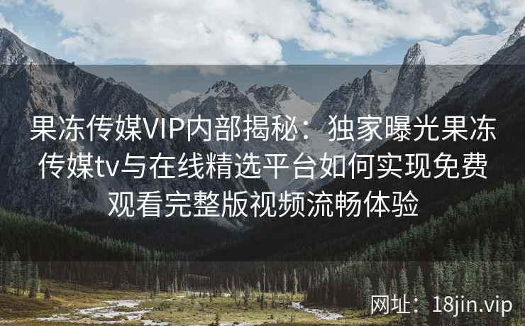 果冻传媒VIP内部揭秘：独家曝光果冻传媒tv与在线精选平台如何实现免费观看完整版视频流畅体验