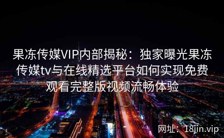 果冻传媒VIP内部揭秘:独家曝光果冻传媒tv与在线精选平台如何实现免费观看完整版视频流畅体验
