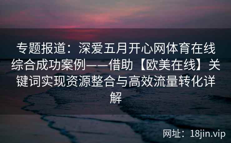 专题报道：深爱五月开心网体育在线综合成功案例——借助【欧美在线】关键词实现资源整合与高效流量转化详解