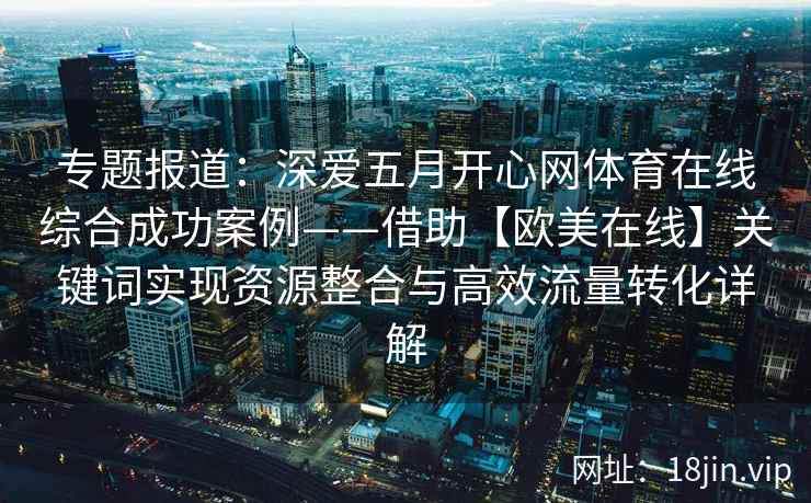 专题报道:深爱五月开心网体育在线综合成功案例——借助【欧美在线】关键词实现资源整合与高效流量转化详解