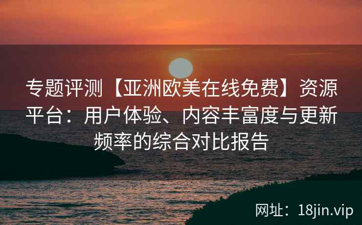 专题评测【亚洲欧美在线免费】资源平台:用户体验、内容丰富度与更新频率的综合对比报告