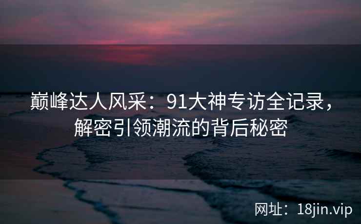 巅峰达人风采：91大神专访全记录，解密引领潮流的背后秘密