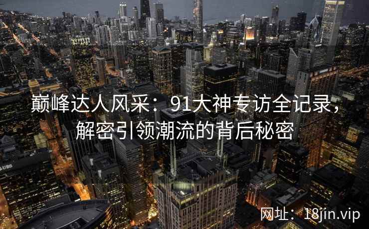 巅峰达人风采:91大神专访全记录,解密引领潮流的背后秘密
