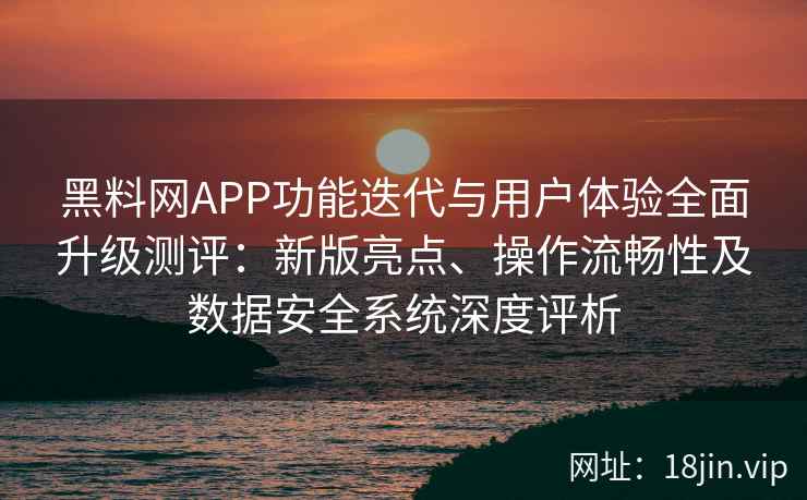 黑料网APP功能迭代与用户体验全面升级测评:新版亮点、操作流畅性及数据安全系统深度评析