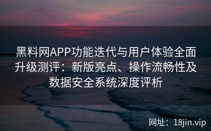 黑料网APP功能迭代与用户体验全面升级测评：新版亮点、操作流畅性及数据安全系统深度评析