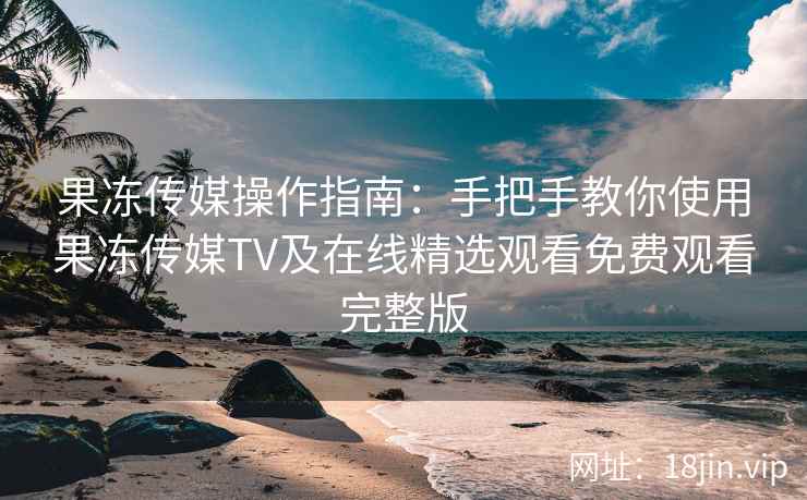 果冻传媒操作指南:手把手教你使用果冻传媒TV及在线精选观看免费观看完整版