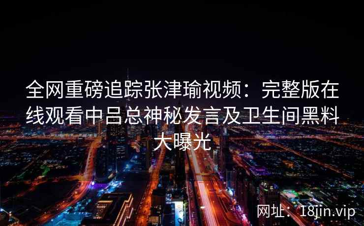 全网重磅追踪张津瑜视频:完整版在线观看中吕总神秘发言及卫生间黑料大曝光