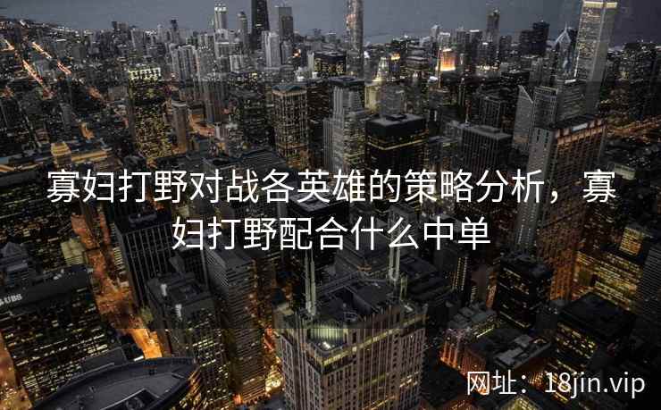 寡妇打野对战各英雄的策略分析，寡妇打野配合什么中单