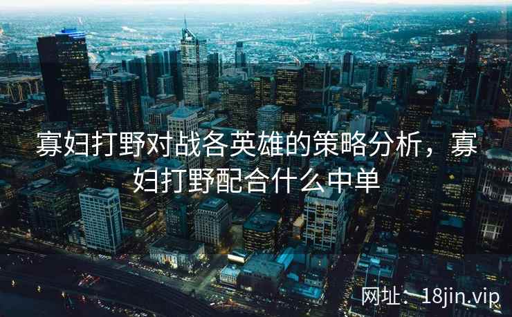 寡妇打野对战各英雄的策略分析,寡妇打野配合什么中单